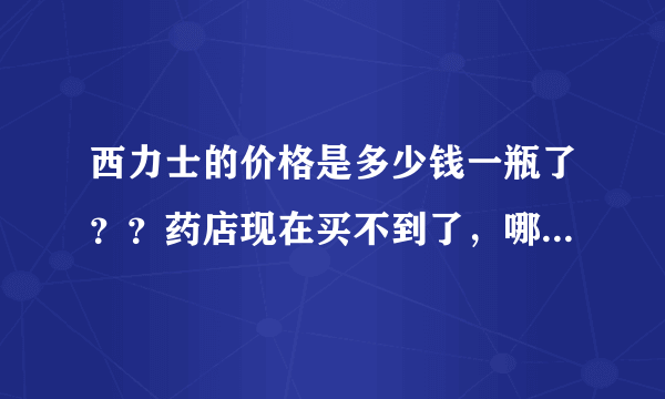 西力士的价格是多少钱一瓶了？？药店现在买不到了，哪里有卖正品的西力士？