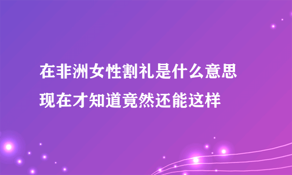 在非洲女性割礼是什么意思 现在才知道竟然还能这样