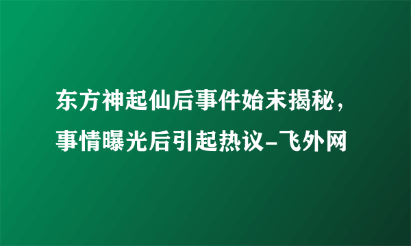 东方神起仙后事件始末揭秘，事情曝光后引起热议-飞外网