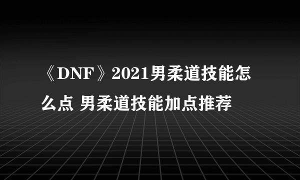 《DNF》2021男柔道技能怎么点 男柔道技能加点推荐