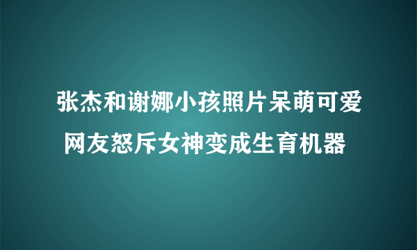 张杰和谢娜小孩照片呆萌可爱 网友怒斥女神变成生育机器