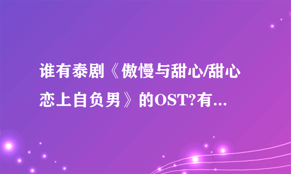 谁有泰剧《傲慢与甜心/甜心恋上自负男》的OST?有的话请发到我的邮箱里~我的邮箱是xxl19980719@hotmail.com