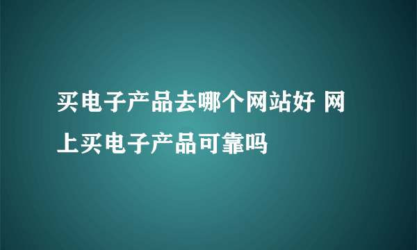 买电子产品去哪个网站好 网上买电子产品可靠吗