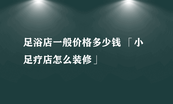 足浴店一般价格多少钱 「小足疗店怎么装修」