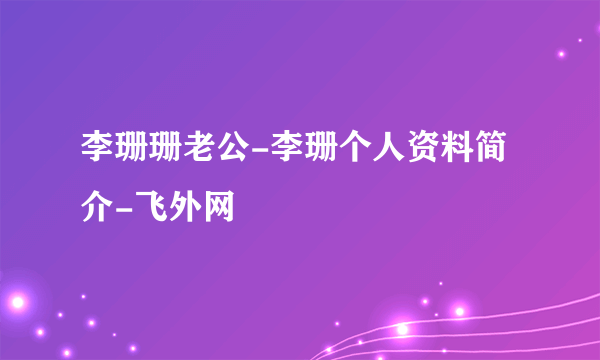 李珊珊老公-李珊个人资料简介-飞外网