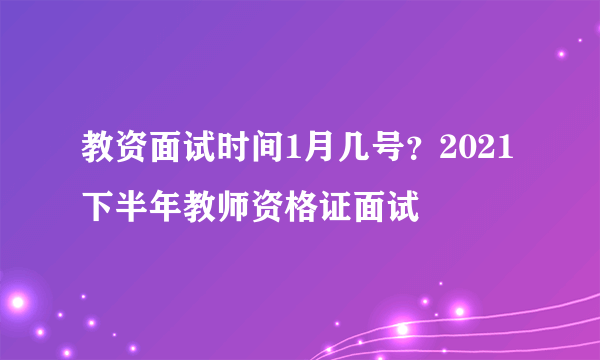 教资面试时间1月几号？2021下半年教师资格证面试