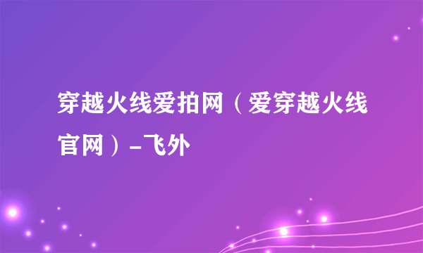 穿越火线爱拍网（爱穿越火线官网）-飞外