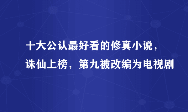 十大公认最好看的修真小说，诛仙上榜，第九被改编为电视剧