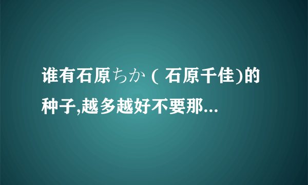 谁有石原ちか ( 石原千佳)的种子,越多越好不要那个sky99的了 谢谢！！