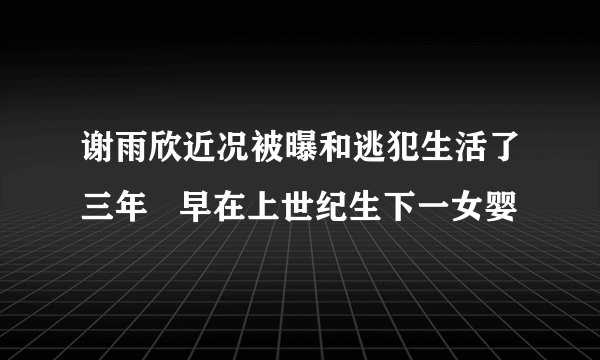 谢雨欣近况被曝和逃犯生活了三年   早在上世纪生下一女婴