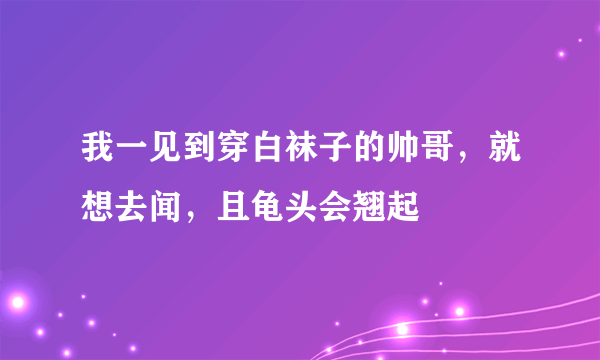 我一见到穿白袜子的帅哥，就想去闻，且龟头会翘起