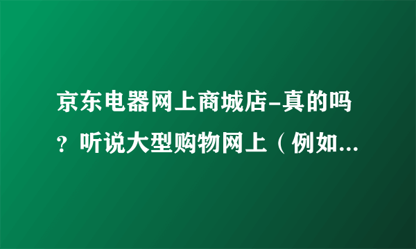 京东电器网上商城店-真的吗？听说大型购物网上（例如京东等）买的？