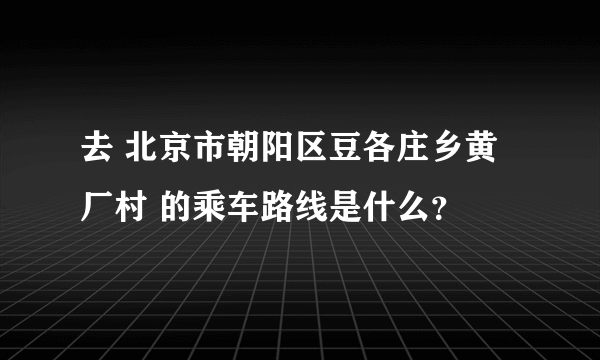 去 北京市朝阳区豆各庄乡黄厂村 的乘车路线是什么？