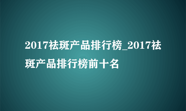 2017祛斑产品排行榜_2017祛斑产品排行榜前十名