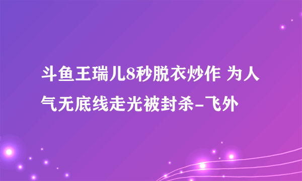 斗鱼王瑞儿8秒脱衣炒作 为人气无底线走光被封杀-飞外