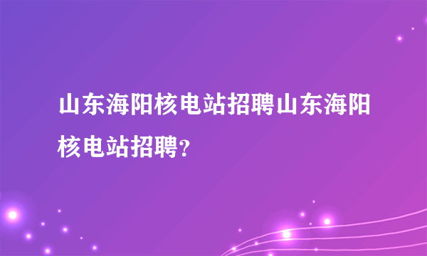 山东海阳核电站招聘山东海阳核电站招聘？