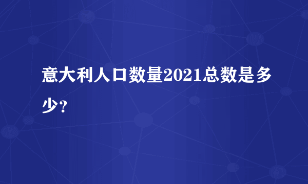 意大利人口数量2021总数是多少？