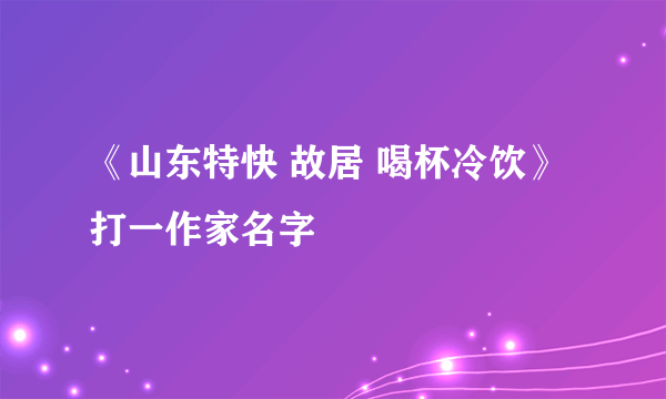 《山东特快 故居 喝杯冷饮》 打一作家名字