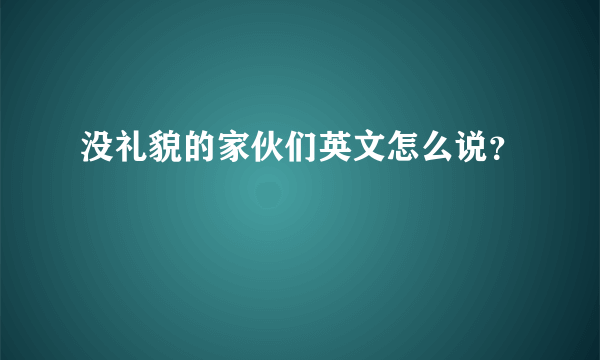 没礼貌的家伙们英文怎么说？