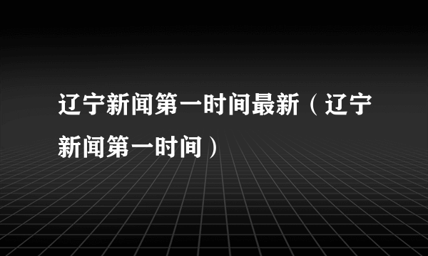 辽宁新闻第一时间最新（辽宁新闻第一时间）