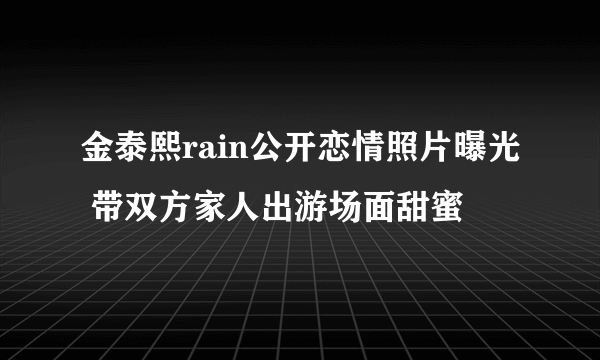 金泰熙rain公开恋情照片曝光 带双方家人出游场面甜蜜