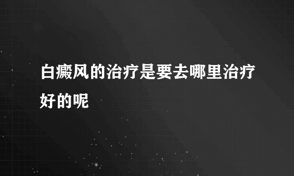 白癜风的治疗是要去哪里治疗好的呢