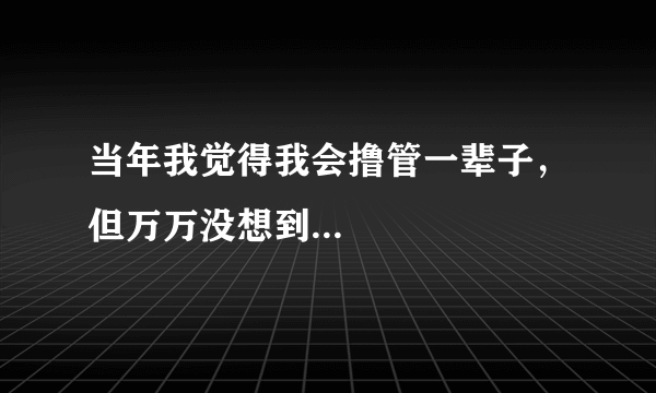 当年我觉得我会撸管一辈子，但万万没想到...