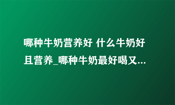 哪种牛奶营养好 什么牛奶好且营养_哪种牛奶最好喝又有营养_羊奶和牛奶的对比