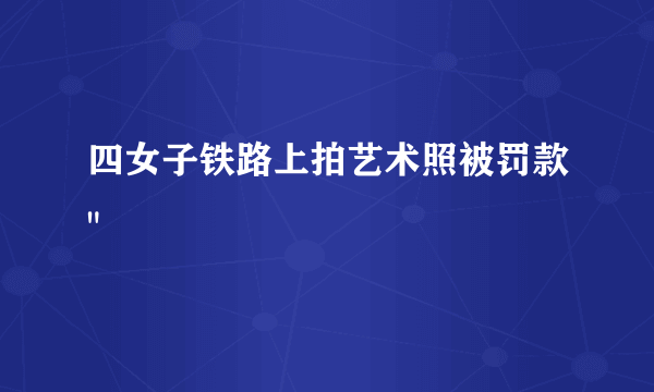 四女子铁路上拍艺术照被罚款