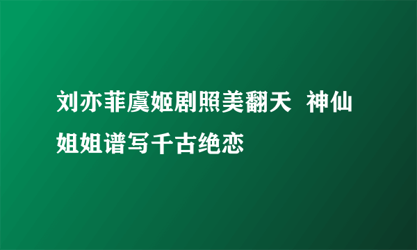 刘亦菲虞姬剧照美翻天  神仙姐姐谱写千古绝恋