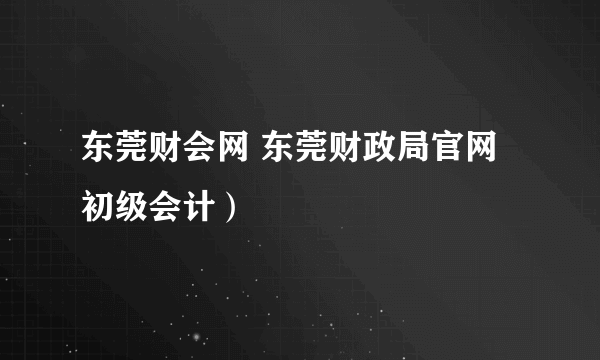 东莞财会网 东莞财政局官网初级会计）