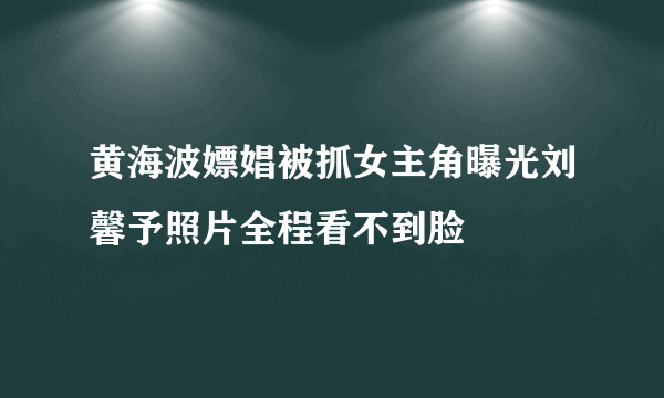 黄海波嫖娼被抓女主角曝光刘馨予照片全程看不到脸