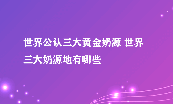 世界公认三大黄金奶源 世界三大奶源地有哪些