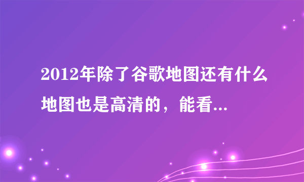 2012年除了谷歌地图还有什么地图也是高清的，能看清一些地方的？