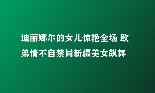 迪丽娜尔的女儿惊艳全场 欧弟情不自禁同新疆美女飙舞