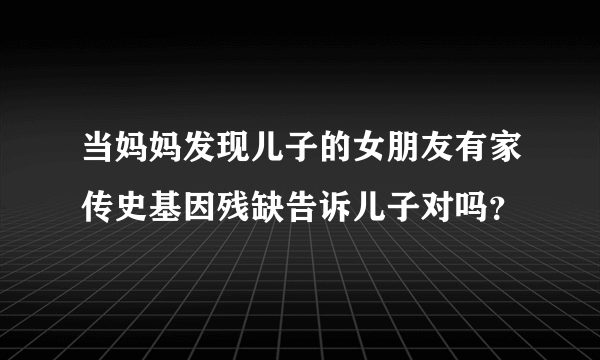 当妈妈发现儿子的女朋友有家传史基因残缺告诉儿子对吗？