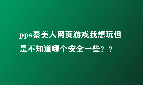 pps秦美人网页游戏我想玩但是不知道哪个安全一些？？