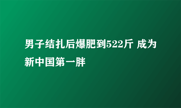 男子结扎后爆肥到522斤 成为新中国第一胖