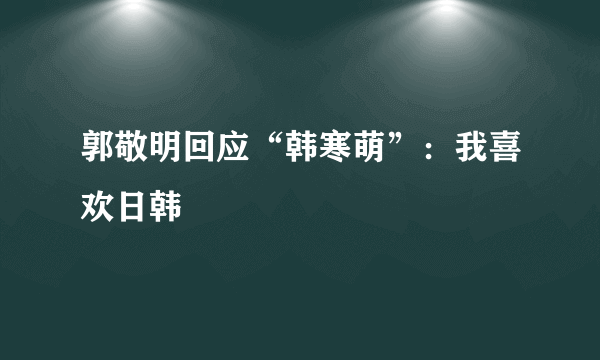 郭敬明回应“韩寒萌”：我喜欢日韩