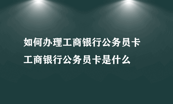 如何办理工商银行公务员卡 工商银行公务员卡是什么