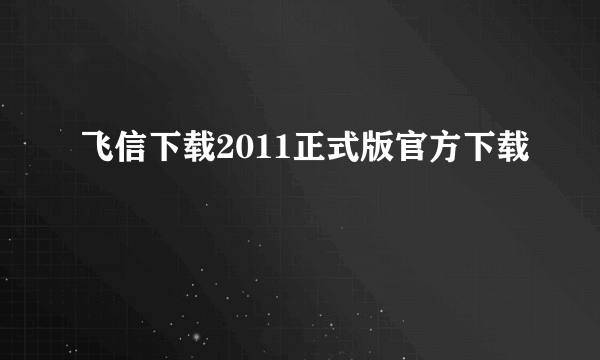 飞信下载2011正式版官方下载