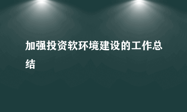 加强投资软环境建设的工作总结