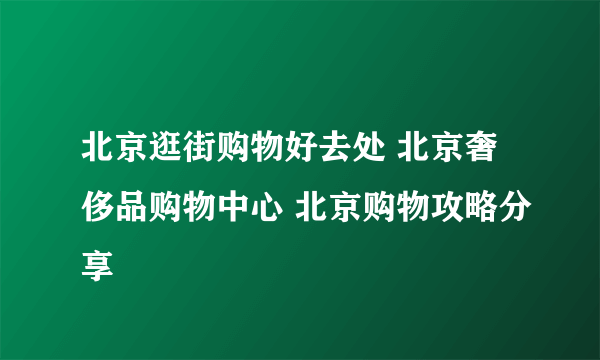 北京逛街购物好去处 北京奢侈品购物中心 北京购物攻略分享