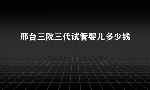 邢台三院三代试管婴儿多少钱