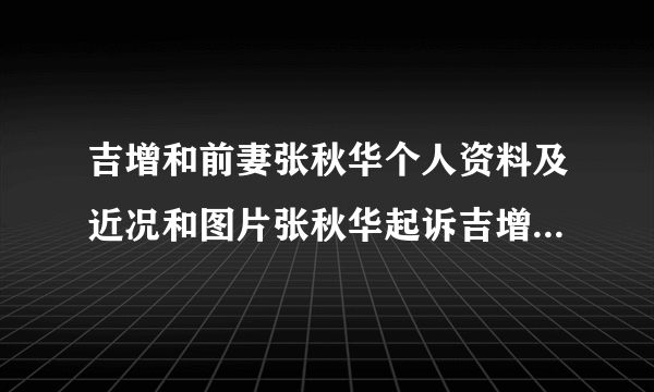 吉增和前妻张秋华个人资料及近况和图片张秋华起诉吉增和分-飞外网