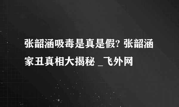 张韶涵吸毒是真是假? 张韶涵家丑真相大揭秘 _飞外网