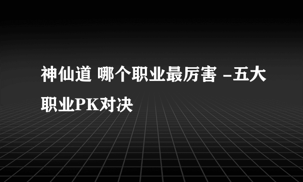 神仙道 哪个职业最厉害 -五大职业PK对决