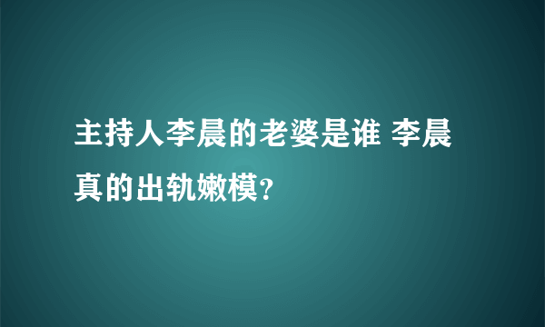 主持人李晨的老婆是谁 李晨真的出轨嫩模？