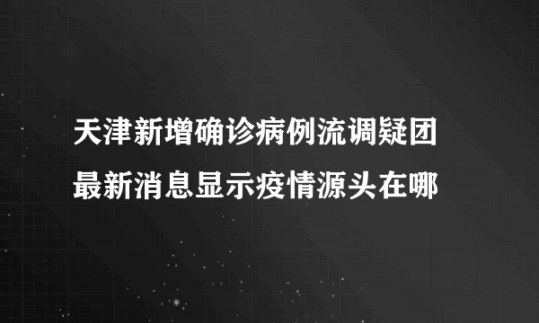 天津新增确诊病例流调疑团 最新消息显示疫情源头在哪