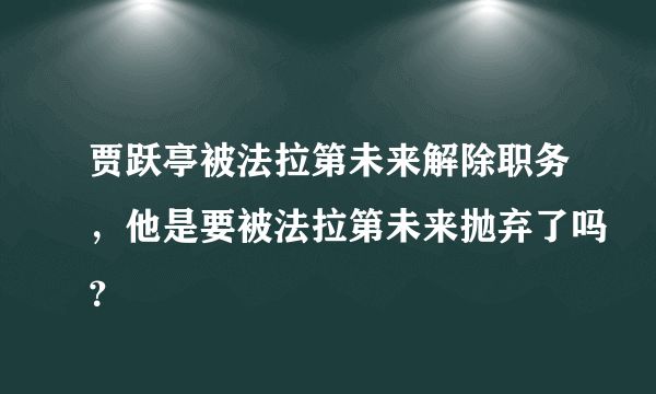 贾跃亭被法拉第未来解除职务，他是要被法拉第未来抛弃了吗？